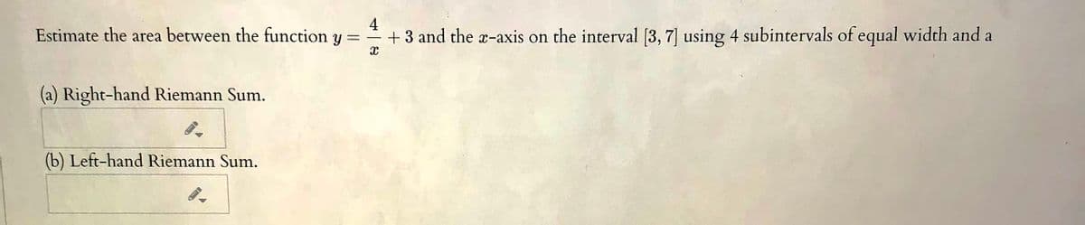 Estimate the area between the function y =
4
+ 3 and the a-axis on the interval [3, 7] using 4 subintervals of equal width and a
(a) Right-hand Riemann Sum.
(b) Left-hand Riemann Sum.
