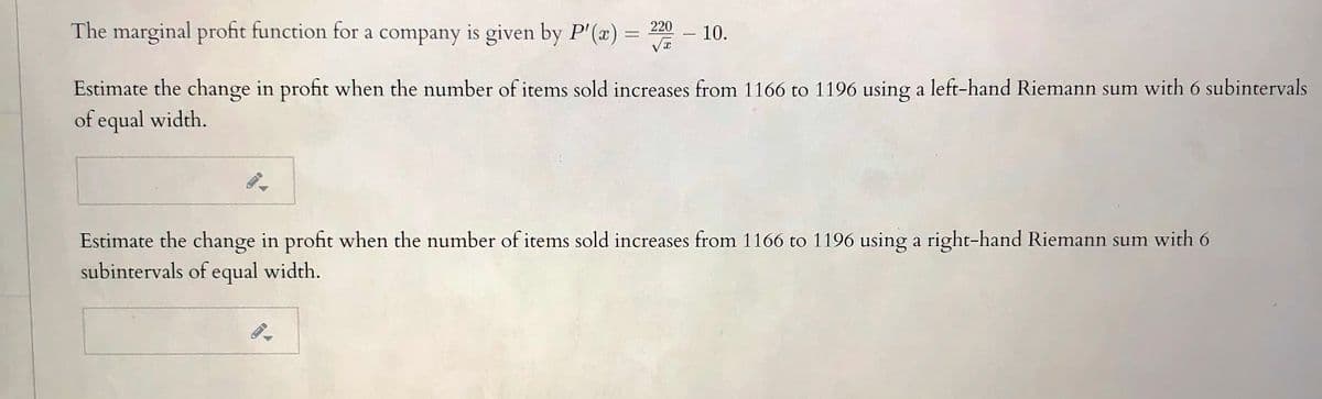 The marginal profit function for a company is given by P'(x) = 2
- 10.
-
Estimate the change in profit when the number of items sold increases from 1166 to 1196 using a left-hand Riemann sum with 6 subintervals
of equal width.
Estimate the change in profit when the number of items sold increases from 1166 to 1196 using a right-hand Riemann sum with 6
subintervals of equal width.
