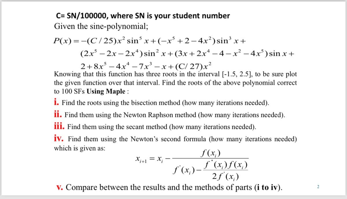 C=SN/100000, where SN is your student number
Given the sine-polynomial;
P(x) = −(C/25)x² sin³ x+(−x³ +2 −4x²) sin³ x +
(2x-2x-2x4) sin² x+(3x+2x4 −4−x² −4x³) sin x +
2+8x-4x-7x³-x+ (C/27)x²
Knowing that this function has three roots in the interval [-1.5, 2.5], to be sure plot
the given function over that interval. Find the roots of the above polynomial correct
to 100 SFs Using Maple :
i. Find the roots using the bisection method (how many iterations needed).
ii. Find them using the Newton Raphson method (how many iterations needed).
iii. Find them using the secant method (how many iterations needed).
iv. Find them using the Newton's second formula (how many iterations needed)
which is given as:
x+1 = x -
f(x)
ƒ'(x) = f ( x ) f ( x )
2f'(x)
v. Compare between the results and the methods of parts (i to iv).
2