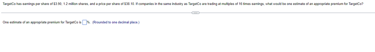 TargetCo has earnings per share of $3.90, 1.2 million shares, and a price per share of $38.10. If companies in the same industry as TargetCo are trading at multiples of 16 times earnings, what would be one estimate of an appropriate premium for TargetCo?
One estimate of an appropriate premium for TargetCo is%. (Rrounded to one decimal place.)