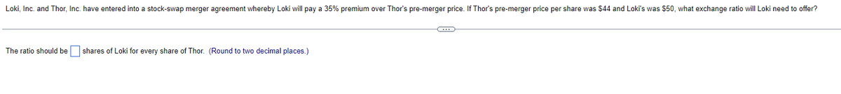 Loki, Inc. and Thor, Inc. have entered into a stock-swap merger agreement whereby Loki will pay a 35% premium over Thor's pre-merger price. If Thor's pre-merger price per share was $44 and Loki's was $50, what exchange ratio will Loki need to offer?
The ratio should be shares of Loki for every share of Thor. (Round to two decimal places.)
C