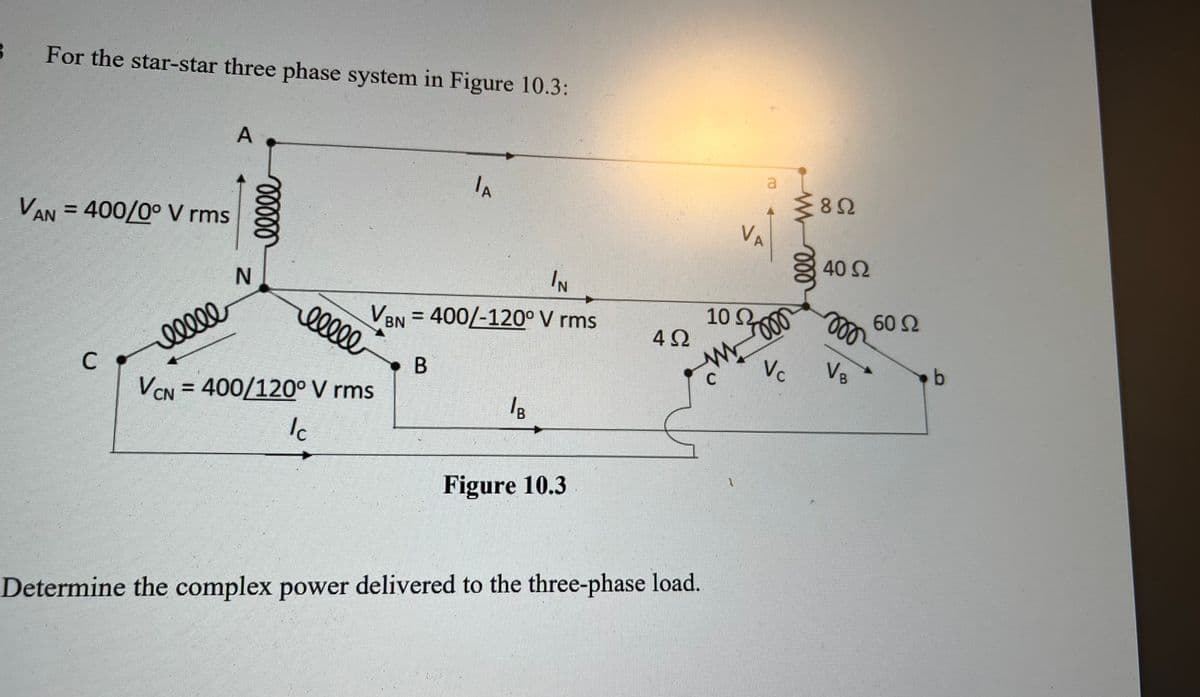B
For the star-star three phase system in Figure 10.3:
VAN = 400/0° V rms
C
ellle
A
N
ellee
IN
VBN = 400/-120° V rms
B
ellee
JA
VCN=400/120° V rms
Ic
/B
Figure 10.3
42
Determine the complex power delivered to the three-phase load.
a
1
VA
1852
8Ω
1000
Vc
ele
40 Ω
moo
VB
60 Ω
b