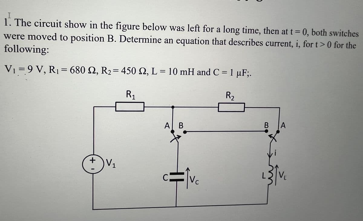 1. The circuit show in the figure below was left for a long time, then at t = 0, both switches
were moved to position B. Determine an equation that describes current, i, for t> 0 for the
following:
V₁ = 9 V, R₁ = 680 2, R₂ = 450 2, L = 10 mH and C = 1 µF;.
R₁
R₂
+1
V₁
Al B
Vc
B
A
²31₁
V₁