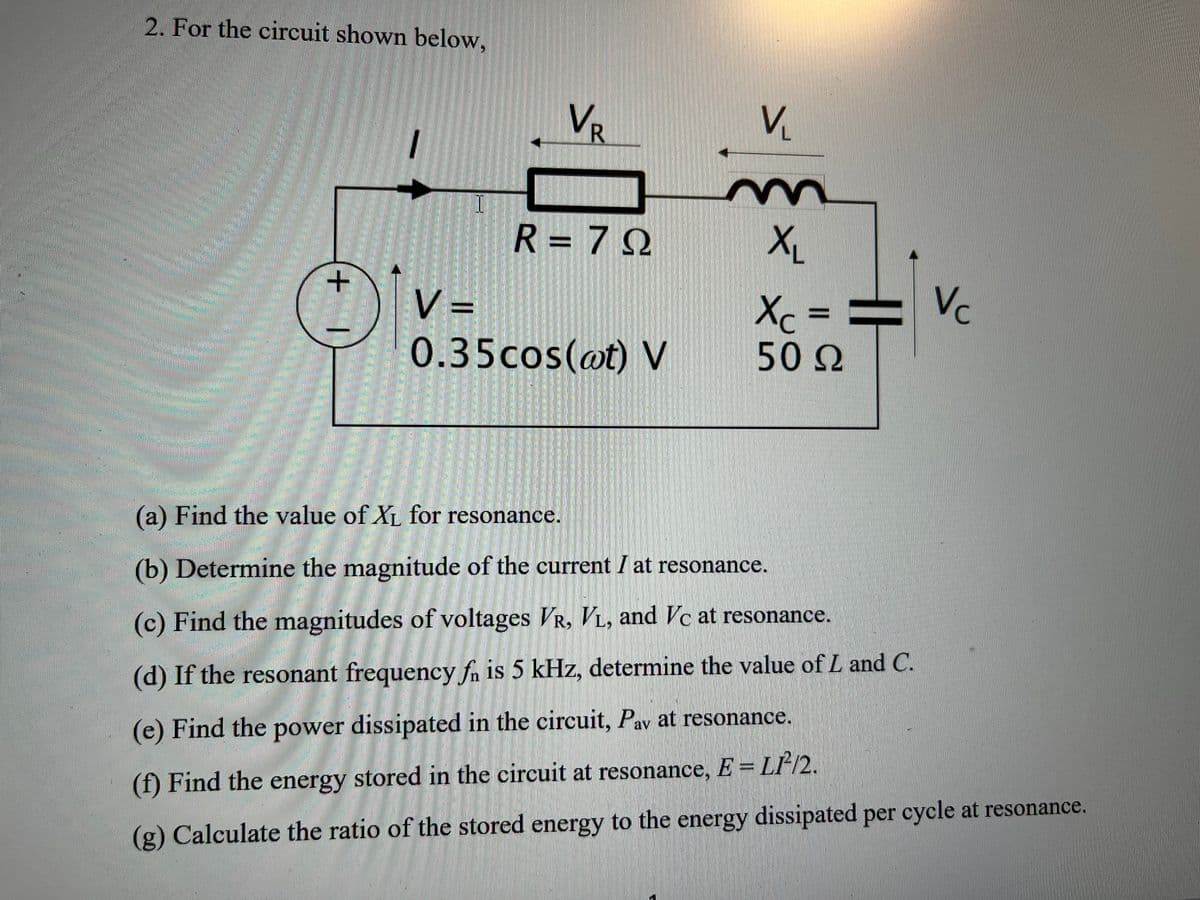 2. For the circuit shown below,
+
V=
VR
R = 79
0.35cos(at) V
V
m
X₁
Xc ==
50 Ω
(a) Find the value of X₁ for resonance.
(b) Determine the magnitude of the current I at resonance.
(c) Find the magnitudes of voltages VR, VL, and Vc at resonance.
(d) If the resonant frequency fa is 5 kHz, determine the value of L and C.
Vc
(e) Find the power dissipated in the circuit, Pav at resonance.
(f) Find the energy stored in the circuit at resonance, E = LP/2.
(g) Calculate the ratio of the stored energy to the energy dissipated per cycle at resonance.