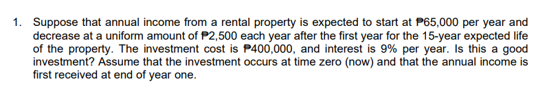 1. Suppose that annual income from a rental property is expected to start at P65,000 per year and
decrease at a uniform amount of $2,500 each year after the first year for the 15-year expected life
of the property. The investment cost is P400,000, and interest is 9% per year. Is this a good
investment? Assume that the investment occurs at time zero (now) and that the annual income is
first received at end of year one.