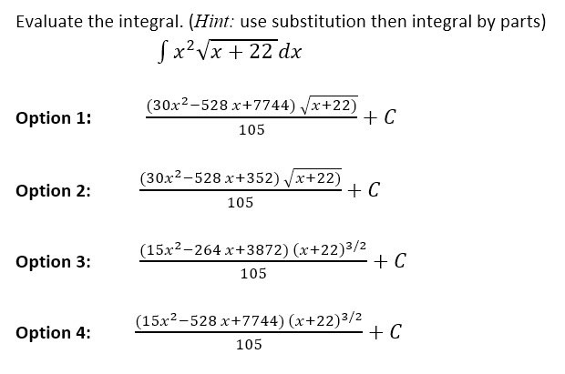 Evaluate the integral. (Hint: use substitution then integral by parts)
[x²√x + 22 dx
Option 1:
Option 2:
Option 3:
Option 4:
(30x²-528 x+7744) √x+22)
105
(30x2-528 x+352) √x+22)
105
+ C
+ C
(15x²-264 x+3872) (x+22)³/2
105
(15x2-528 x+7744) (x+22)3/2
105
+ C
+ C