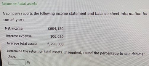 Return on total assets
A company reports the following income statement and balance sheet information for
current year:
Net income
$604,150
Interest expense
106,620
Average total assets.
6,290,000
Determine the return on total assets. If required, round the percentage to one decimal
place.
%