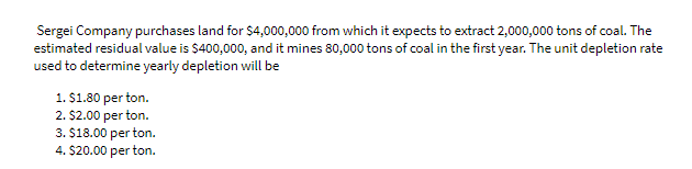 Sergei Company purchases land for $4,000,000 from which it expects to extract 2,000,000 tons of coal. The
estimated residual value is $400,000, and it mines 80,000 tons of coal in the first year. The unit depletion rate
used to determine yearly depletion will be
1. $1.80 per ton.
2. $2.00 per ton.
3. $18.00 per ton.
4. $20.00 per ton.
