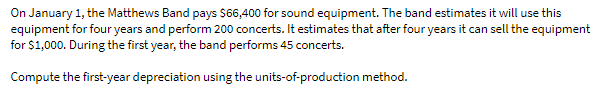 On January 1, the Matthews Band pays $66,400 for sound equipment. The band estimates it will use this
equipment for four years and perform 200 concerts. It estimates that after four years it can sell the equipment
for $1,000. During the first year, the band performs 45 concerts.
Compute the first-year depreciation using the units-of-production method.