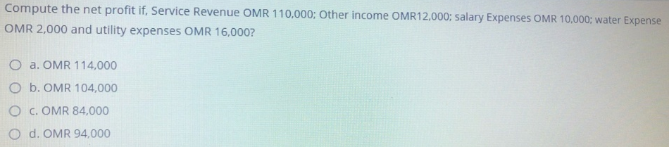 Compute the net profit if, Service Revenue OMR 110,000; Other income OMR12,000; salary Expenses OMR 10,000; water Expense
OMR 2,000 and utility expenses OMR 16,000?
O a. OMR 114,000
Ob. OMR 104,000
O c. OMR 84,000
O d. OMR 94,000