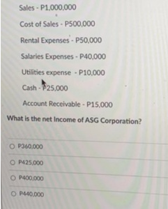 Sales-P1,000,000
Cost of Sales-P500,000
Rental Expenses-P50,000
Salaries Expenses - P40,000
Utilities expense - P10,000
Cash-25,000
Account Receivable-P15,000
What is the net Income of ASG Corporation?
O P360,000
O P425,000
O P400,000
O P440,000
