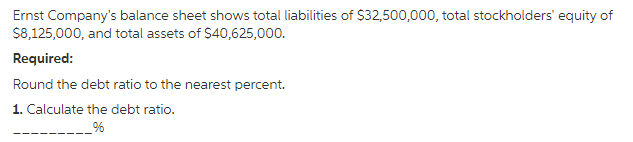 Ernst Company's balance sheet shows total liabilities of $32,500,000, total stockholders' equity of
$8,125,000, and total assets of $40,625,000.
Required:
Round the debt ratio to the nearest percent.
1. Calculate the debt ratio.
%