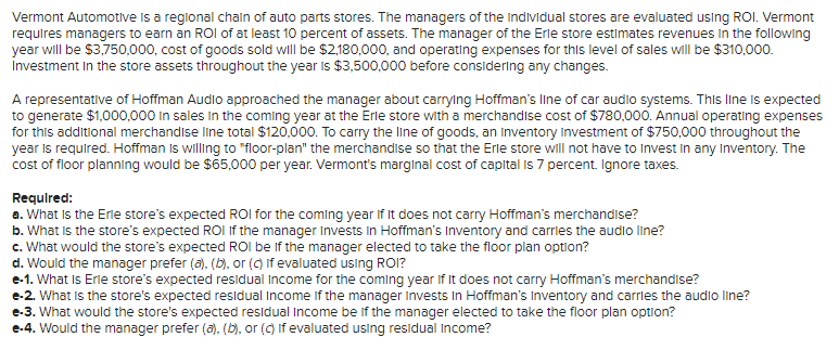 Vermont Automotive is a regional chain of auto parts stores. The managers of the individual stores are evaluated using ROI. Vermont
requires managers to earn an ROI of at least 10 percent of assets. The manager of the Erle store estimates revenues in the following
year will be $3,750,000, cost of goods sold will be $2,180,000, and operating expenses for this level of sales will be $310,000.
Investment in the store assets throughout the year is $3,500,000 before considering any changes.
A representative of Hoffman Audio approached the manager about carrying Hoffman's line of car audio systems. This line is expected
to generate $1,000,000 in sales in the coming year at the Erle store with a merchandise cost of $780,000. Annual operating expenses
for this additional merchandise line total $120,000. To carry the line of goods, an Inventory Investment of $750,000 throughout the
year is required. Hoffman is willing to "floor-plan" the merchandise so that the Erle store will not have to invest in any Inventory. The
cost of floor planning would be $65,000 per year. Vermont's marginal cost of capital is 7 percent. Ignore taxes.
Required:
a. What is the Erle store's expected ROI for the coming year If It does not carry Hoffman's merchandise?
b. What is the store's expected ROI If the manager Invests in Hoffman's Inventory and carries the audio line?
c. What would the store's expected ROI be if the manager elected to take the floor plan option?
d. Would the manager prefer (a), (b), or (c) If evaluated using ROI?
e-1. What is Erle store's expected residual income for the coming year if it does not carry Hoffman's merchandise?
e-2. What is the store's expected residual income if the manager Invests in Hoffman's Inventory and carries the audio line?
e-3. What would the store's expected residual income be if the manager elected to take the floor plan option?
e-4. Would the manager prefer (a), (b), or (c) If evaluated using residual income?
