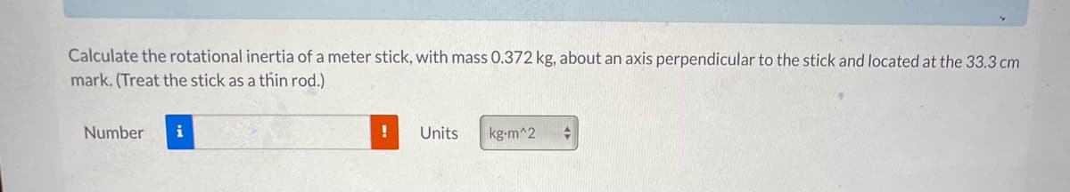Calculate the rotational inertia of a meter stick, with mass 0.372 kg, about an axis perpendicular to the stick and located at the 33.3 cm
mark. (Treat the stick as a thin rod.)
Number
i
Units
kg-m^2
