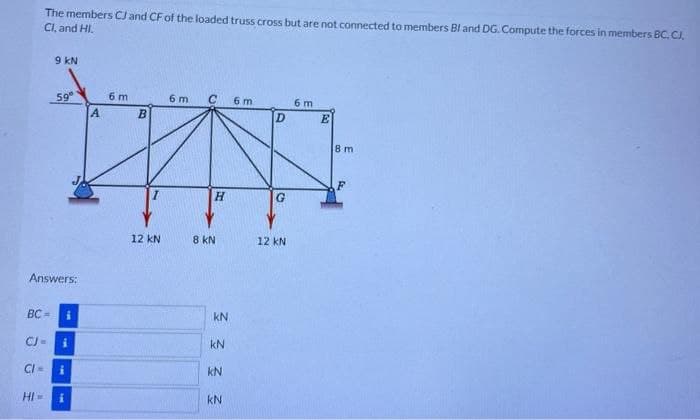 The members CJ and CF of the loaded truss cross but are not connected to members Bl and DG. Compute the forces in members BC, CJ,
Cl, and HI
BC=
HI-
9 KN
Answers:
59⁰
i
i
i
6 m
A
B
12 kN
6 m
C
H
8 KN
3333
kN
KN
6 m
D
G
12 KN
6 m
E
8 m
F