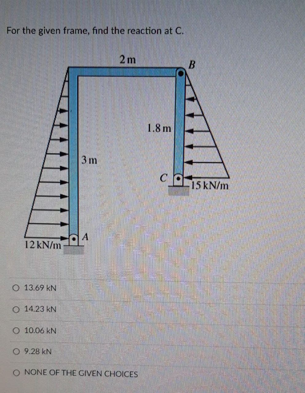 For the given frame, find the reaction at C.
12 kN/m
O 13.69 KN
O 14.23 KN
O 10.06 KN
9.28 kN
3 m
A
2m
O NONE OF THE GIVEN CHOICES
1.8 m
C
B
15 kN/m