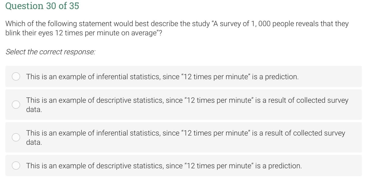 Question 30 of 35
Which of the following statement would best describe the study "A survey of 1,000 people reveals that they
blink their eyes 12 times per minute on average"?
Select the correct response:
This is an example of inferential statistics, since "12 times per minute" is a prediction.
This is an example of descriptive statistics, since "12 times per minute" is a result of collected survey
data.
This is an example of inferential statistics, since "12 times per minute" is a result of collected survey
data.
This is an example of descriptive statistics, since "12 times per minute" is a prediction.