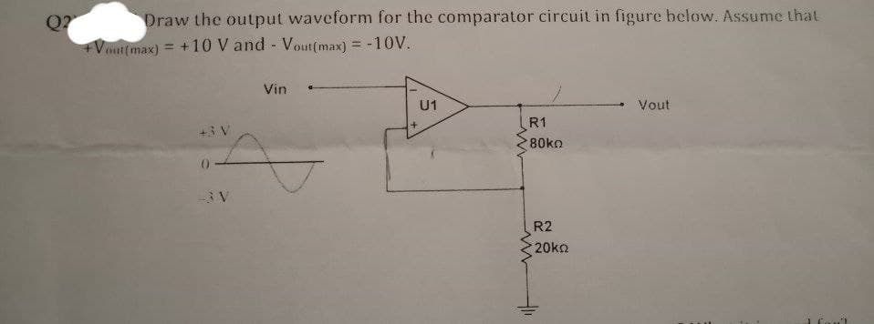 Draw the output waveform for the comparator circuit in figure below. Assume that
Q?
+Vout(max) = +10 V and Vout(max) = -10V.
Vin
U1
Vout
R1
+3 V
80ko
0-
R2
20ko
Con'l
