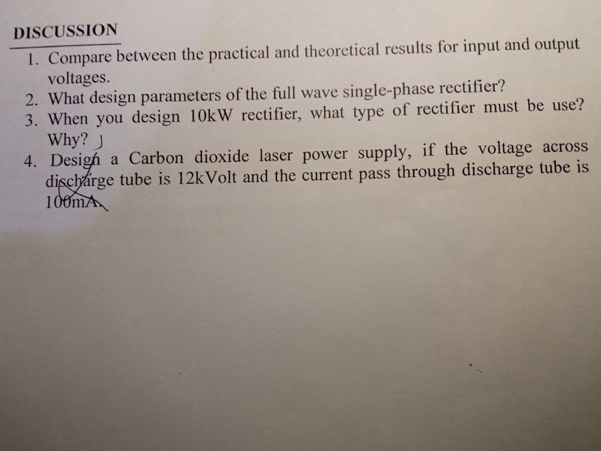 DISCUSSION
1. Compare between the practical and theoretical results for input and output
voltages.
2. What design parameters of the full wave single-phase rectifier?
3. When you design 10kW rectifier, what type of rectifier must be use?
Why? J
4. Desigh a Carbon dioxide laser power supply, if the voltage across
dischárge tube is 12kVolt and the current pass through discharge tube is
100mA
