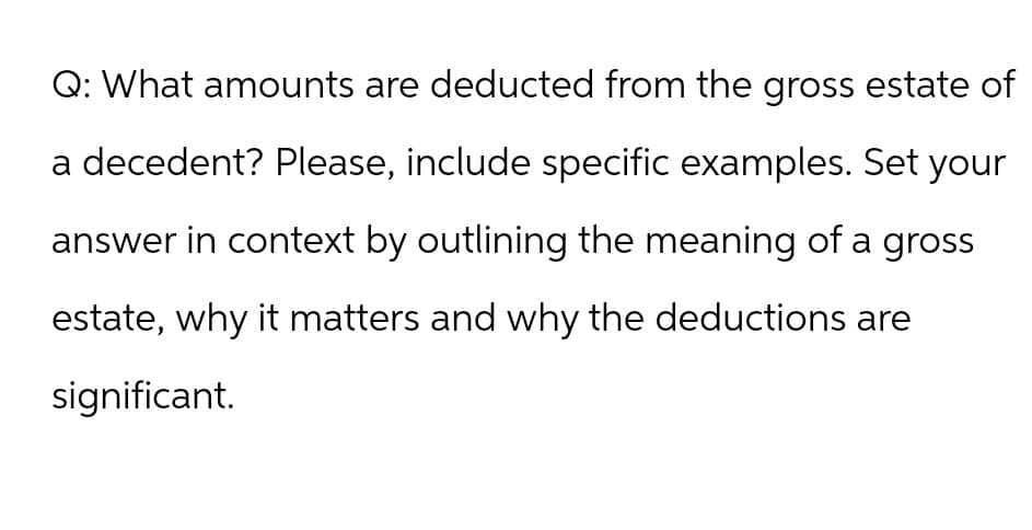 Q: What amounts are deducted from the gross estate of
a decedent? Please, include specific examples. Set your
answer in context by outlining the meaning of a gross
estate, why it matters and why the deductions are
significant.