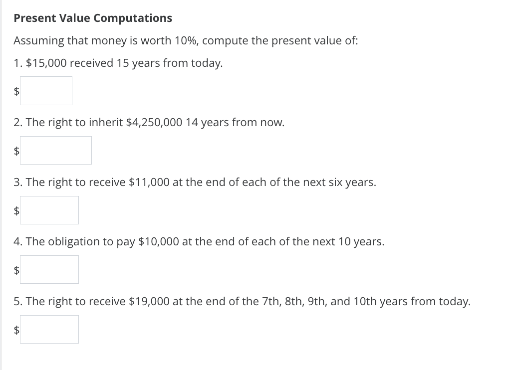Present Value Computations
Assuming that money is worth 10%, compute the present value of:
1. $15,000 received 15 years from today.
$
2. The right to inherit $4,250,000 14 years from now.
$
3. The right to receive $11,000 at the end of each of the next six years.
$
4. The obligation to pay $10,000 at the end of each of the next 10 years.
$
5. The right to receive $19,000 at the end of the 7th, 8th, 9th, and 10th years from today.
$