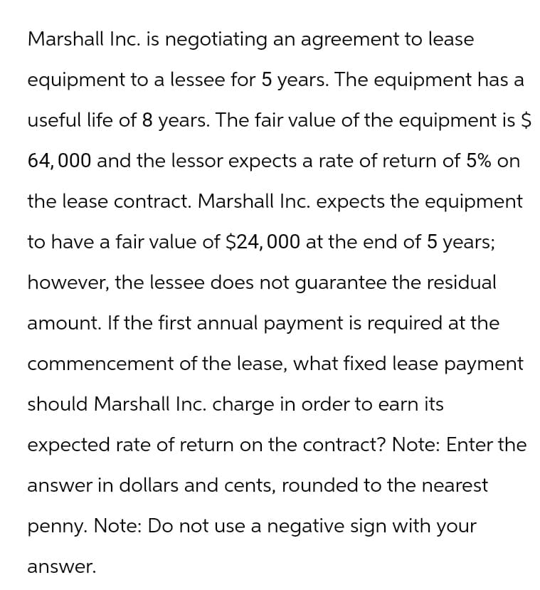 Marshall Inc. is negotiating an agreement to lease
equipment to a lessee for 5 years. The equipment has a
useful life of 8 years. The fair value of the equipment is $
64,000 and the lessor expects a rate of return of 5% on
the lease contract. Marshall Inc. expects the equipment
to have a fair value of $24,000 at the end of 5 years;
however, the lessee does not guarantee the residual
amount. If the first annual payment is required at the
commencement of the lease, what fixed lease payment
should Marshall Inc. charge in order to earn its
expected rate of return on the contract? Note: Enter the
answer in dollars and cents, rounded to the nearest
penny. Note: Do not use a negative sign with your
answer.