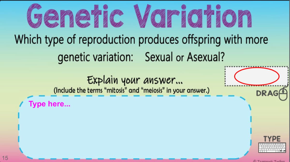 Genetic Variation
Which type of reproduction produces offspring with more
genetic variation: Sexual or Asexual?
Explain your answer...
(Include the terms “mitosis" and “meiosis" in your answer.)
DRAGA
/ Type here...
TYPE
-..-- ...- T
15
O TeawIMuorik Toollzox
