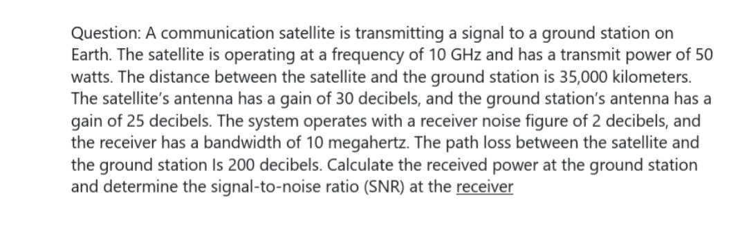 Question: A communication satellite is transmitting a signal to a ground station on
Earth. The satellite is operating at a frequency of 10 GHz and has a transmit power of 50
watts. The distance between the satellite and the ground station is 35,000 kilometers.
The satellite's antenna has a gain of 30 decibels, and the ground station's antenna has a
gain of 25 decibels. The system operates with a receiver noise figure of 2 decibels, and
the receiver has a bandwidth of 10 megahertz. The path loss between the satellite and
the ground station Is 200 decibels. Calculate the received power at the ground station
and determine the signal-to-noise ratio (SNR) at the receiver
