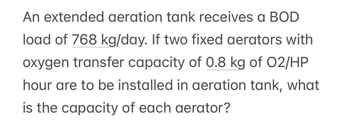 An extended aeration tank receives a BOD
load of 768 kg/day. If two fixed aerators with
oxygen transfer capacity of 0.8 kg of 02/HP
hour are to be installed in aeration tank, what
is the capacity of each aerator?