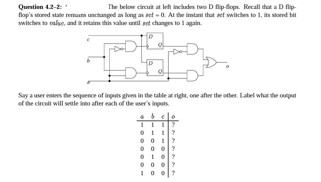 Question 4.2-2: '
The below circuit at left includes two D flip-flops. Recall that a D flip-
flop's stored state remains unchanged as long as set = 0. At the instant that set switches to 1, its stored bit
switches to value, and it retains this value until set changes to 1 again.
C
b
D
a
1
0
0
0
0
0
1
2
D
Say a user enters the sequence of inputs given in the table at right, one after the other. Label what the output
of the circuit will settle into after each of the user's inputs.
b
1
1
0
0
0
1 0
0 0
0
0
с 0
1 ?
1
?
?
?
?
?
?