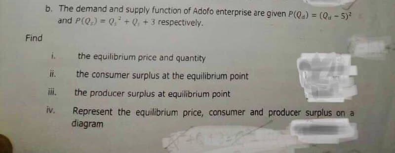 Find
b. The demand and supply function of Adofo enterprise are given P(Qa) = (Qu - 5)²
and P(Q) = Q² + Q, + 3 respectively.
the equilibrium price and quantity
ii. the consumer surplus at the equilibrium point
the producer surplus at equilibrium point
Represent the equilibrium price, consumer and producer surplus on a
diagram