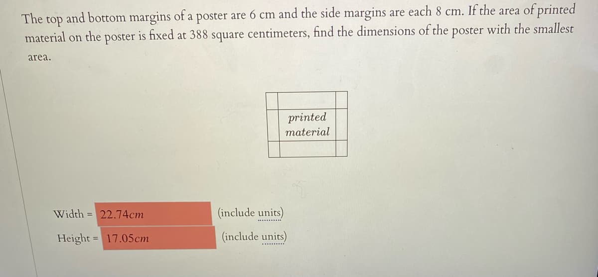 The
and bottom margins of a poster are 6 cm and the side margins are each 8 cm. If the area of printed
top
material on
the
poster
is fixed
at 388
square
centimeters, find the dimensions of the poster with the smallest
area.
printed
material
Width = 22.74cm
(include units)
.......
Height = 17.05cm
(include units)
.........
