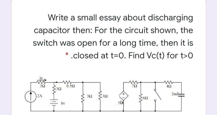 Write a small essay about discharging
capacitor then: For the circuit shown, the
switch was open for a long time, then it is
* .closed at t=0. Find Vc(t) for t>0
0.32
42
352
2m
32
8v
six
