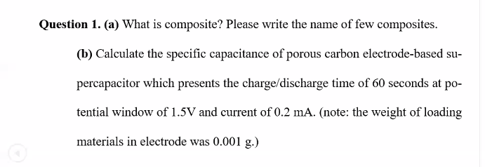 Question 1. (a) What is composite? Please write the name of few composites.
(b) Calculate the specific capacitance of porous carbon electrode-based su-
percapacitor which presents the charge/discharge time of 60 seconds at po-
tential window of 1.5V and current of 0.2 mA. (note: the weight of loading
materials in electrode was 0.001 g.)