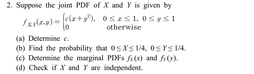 2. Suppose the joint PDF of X and Y is given by
£xy(x,y) = {c(x+y³²),
[c(x+y²),
0≤ x ≤ 1, 0 ≤ y ≤ 1
otherwise
(a) Determine c.
(b) Find the probability that 0≤X≤1/4, 0≤Y≤1/4.
(c) Determine the marginal PDFs fx(x) and fy(y).
(d) Check if X and Y are independent.