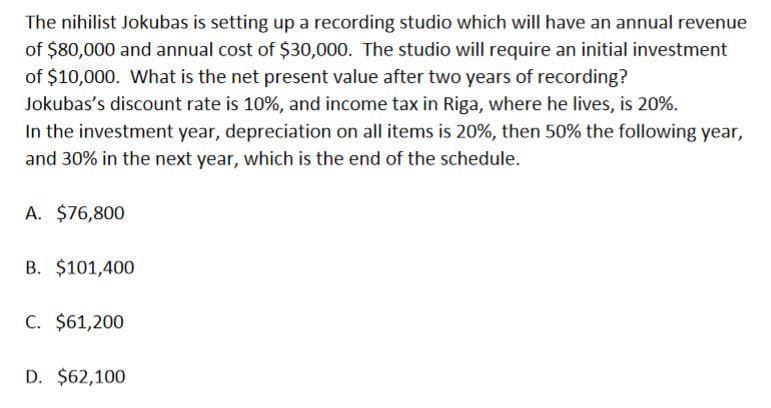 The nihilist Jokubas is setting up a recording studio which will have an annual revenue
of $80,000 and annual cost of $30,000. The studio will require an initial investment
of $10,000. What is the net present value after two years of recording?
Jokubas's discount rate is 10%, and income tax in Riga, where he lives, is 20%.
In the investment year, depreciation on all items is 20%, then 50% the following year,
and 30% in the next year, which is the end of the schedule.
A. $76,800
B. $101,400
C. $61,200
D. $62,100
