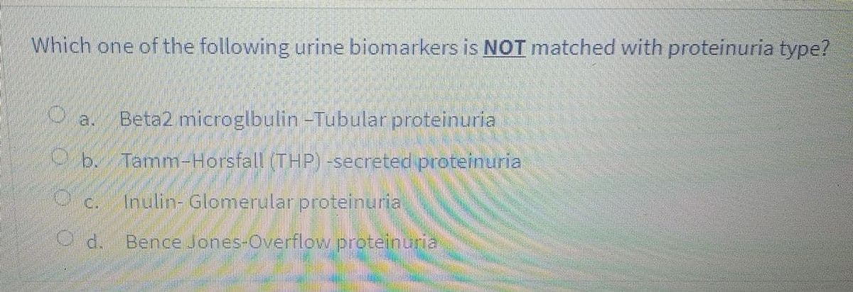 Which one of the following urine biomarkers is NOTI matched with proteinuria type?
a.
Beta2 microglbulin -Tubular proteinuria
b.Tamm-Horsfall (THP) -secreted proteinuria
c.
Inulin- Glomerular proteinuria
Bence Jones-verflow proteihuria
