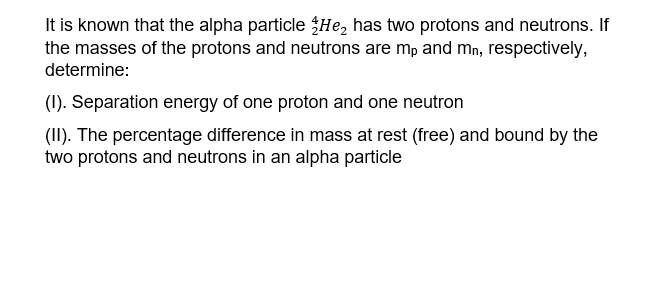 It is known that the alpha particle $He, has two protons and neutrons. If
the masses of the protons and neutrons are mp and mn, respectively,
determine:
(1). Separation energy of one proton and one neutron
(II). The percentage difference in mass at rest (free) and bound by the
two protons and neutrons in an alpha particle
