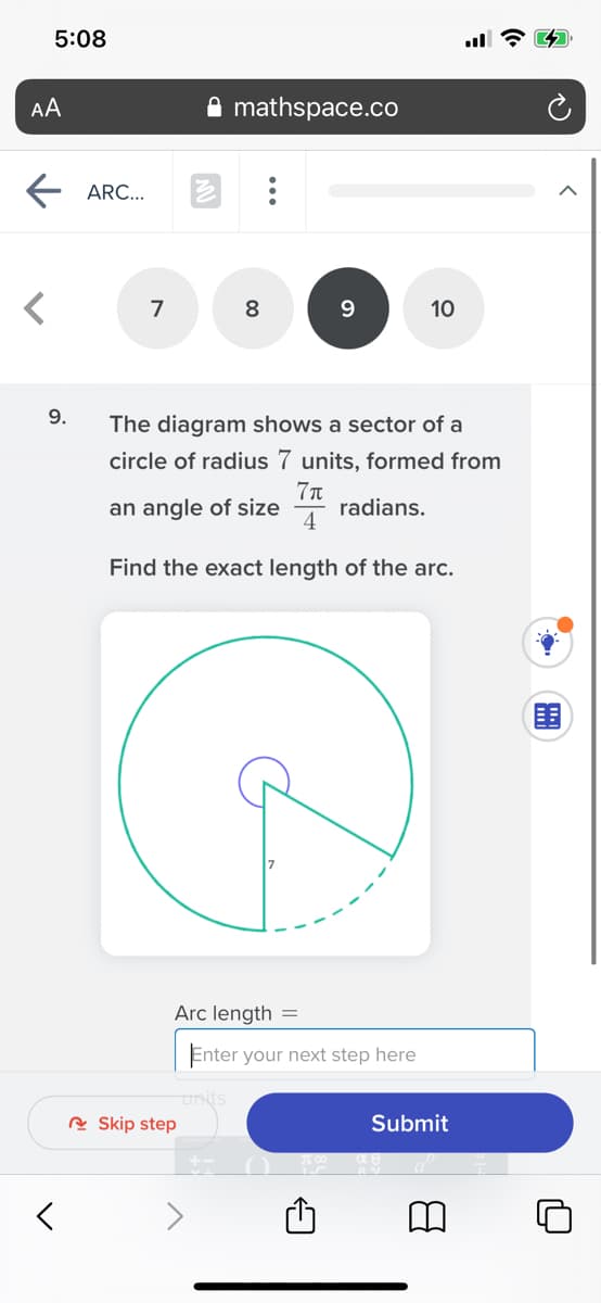5:08
AA
mathspace.co
ARC...
7
8
10
9.
The diagram shows a sector of a
circle of radius 7 units, formed from
an angle of size
radians.
4
Find the exact length of the arc.
Arc length =
Enter your next step here
R Skip step
Submit
