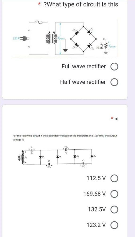 120 V
* ?What type of circuit is this
C
20₂
C₂
-00000
2V
D
D
D₂2
For the following circuit if the secondary voltage of the transformer is 30Vrms, the output
voltage is
2%
Full wave rectifier
Half wave rectifier
G₂
R₂
D₂
10 k
C₁₂
D₂
at
*<
112.5 V O
169.68 VO
132.5V O
123.2 V O