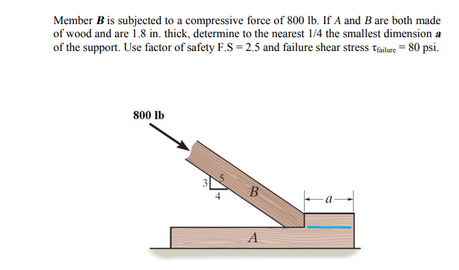 Member B is subjected to a compressive force of 800 lb. If A and B are both made
of wood and are i.8 in. thick, determine to the nearest 1/4 the smallest dimension a
of the support. Use factor of safety F.S = 2.5 and failure shear stress tailure = 80 psi.
800 lb
B.
A
