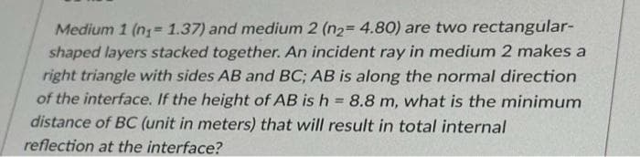 Medium 1 (n₁= 1.37) and medium 2 (n₂= 4.80) are two rectangular-
shaped layers stacked together. An incident ray in medium 2 makes a
right triangle with sides AB and BC; AB is along the normal direction
of the interface. If the height of AB is h = 8.8 m, what is the minimum
distance of BC (unit in meters) that will result in total internal
reflection at the interface?