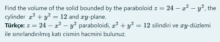 Find the volume of the solid bounded by the paraboloid z = 24 – x² – y?, the
cylinder x? + y² = 12 and xy-plane.
Türkçe: z = 24 – a? – y² paraboloidi, x? + y? =
ile sınırlandırılmış katı cismin hacmini bulunuz.
-
12 silindiri ve æy-düzlemi
