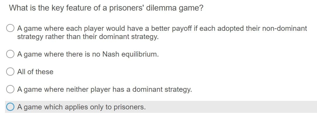 What is the key feature of a prisoners' dilemma game?
A game where each player would have a better payoff if each adopted their non-dominant
strategy rather than their dominant strategy.
A game where there is no Nash equilibrium.
All of these
A game where neither player has a dominant strategy.
A game which applies only to prisoners.
