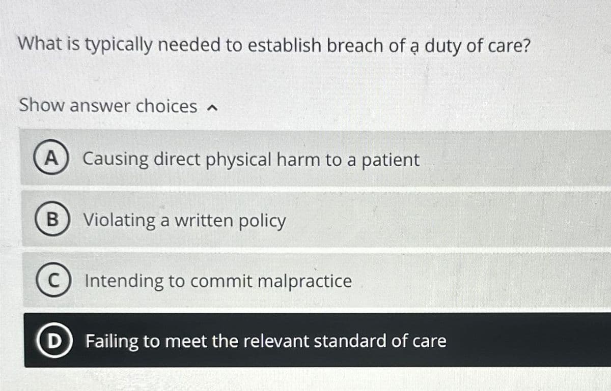 What is typically needed to establish breach of a duty of care?
Show answer choices
A
Causing direct physical harm to a patient
(B) Violating a written policy
Intending to commit malpractice
D Failing to meet the relevant standard of care