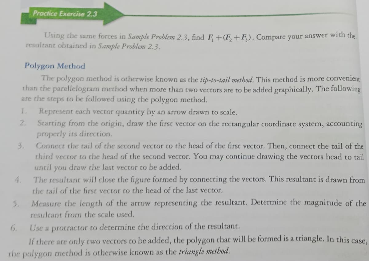 Proctice Exercise 2.3
Using the same forces in Sample Problem 2.3, find F+(F,+F). Compare your answer with the
resultant obtained in Sample Problem 2.3.
Polygon Method
The polygon method is otherwise known as the tip-to-tail method. This method is more convenient
than the parallelogram method when more than two vectors are to be added graphically. The following
are the steps to be followed using the polygon method.
1.
Represent each vector quantity by an arrow drawn to scale.
Starting from the origin, draw the first vector on the rectangular coordinate system, accounting
properly its direction.
2.
Connect the tail of the second vector to the head of the first vector. Then, connect the tail of the
third vector to the head of the second vector. You may continue drawing the vectors head to tail
3.
until
you
draw the last vector to be added.
The resultant will close the figure formed by connecting the vectors. This resultant is drawn from
the tail of the first vector to the head of the last vector.
4.
5.
Measure the length of the arrow representing the resultant. Determine the magnitude of the
resultant from the scale used.
6.
Use a protractor to determine the direction of the resultant.
If there are only two vectors to
added, the polygon that will be formed is a triangle. In this case,
the polygon method is otherwise known as the triangle method.
