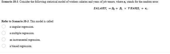 Scenario 38-3. Consider the following statistical model of workers salaries and years of job tenure, where e; stands for the random error:
SALARY = 0 + ẞ1 × YEARS; + ej.
Refer to Scenario 38-3. This model is called
20000
a singular regression.
a multiple regression.
an instrumental regression.
a biased regression.