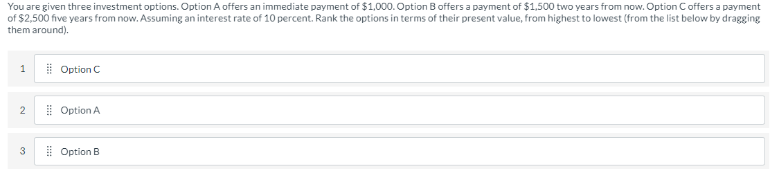 You are given three investment options. Option A offers an immediate payment of $1,000. Option B offers a payment of $1,500 two years from now. Option C offers a payment
of $2,500 five years from now. Assuming an interest rate of 10 percent. Rank the options in terms of their present value, from highest to lowest (from the list below by dragging
them around).
1
Option C
2
⠀⠀Option A
3
Option B