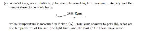 (c) Wien's Law gives a relationship between the wavelength of maximum intensity and the
temperature of the black body:
Amar
2898 Kum
T
where temperature is measured in Kelvin (K). From your answers to part (b), what are
the temperatures of the sun, the light bulb, and the Earth? Do these make sense?