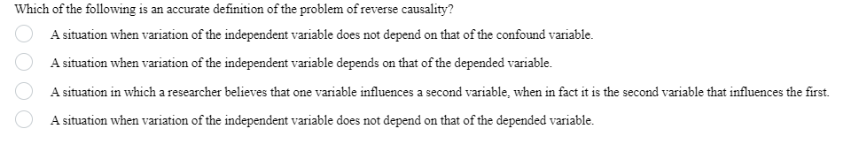 Which of the following is an accurate definition of the problem of reverse causality?
A situation when variation of the independent variable does not depend on that of the confound variable.
A situation when variation of the independent variable depends on that of the depended variable.
A situation in which a researcher believes that one variable influences a second variable, when in fact it is the second variable that influences the first.
A situation when variation of the independent variable does not depend on that of the depended variable.